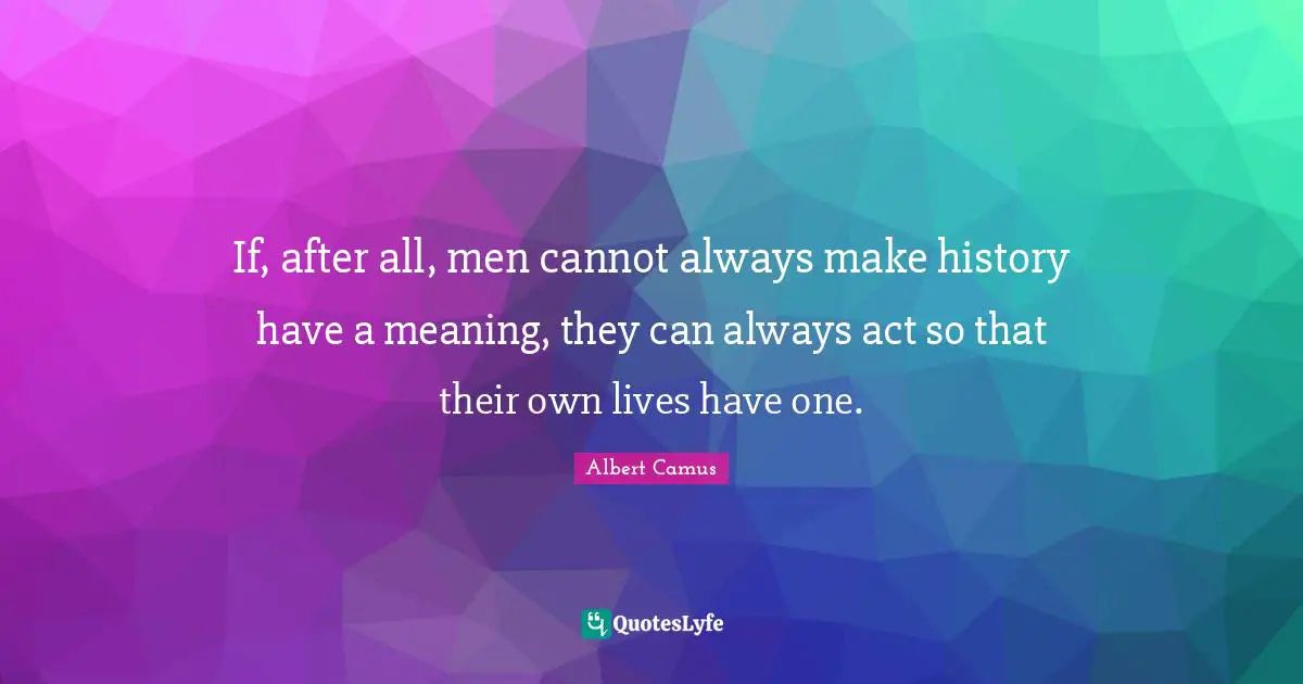 If, after all, men cannot always make history have a meaning, they can always act so that their own lives have one.
