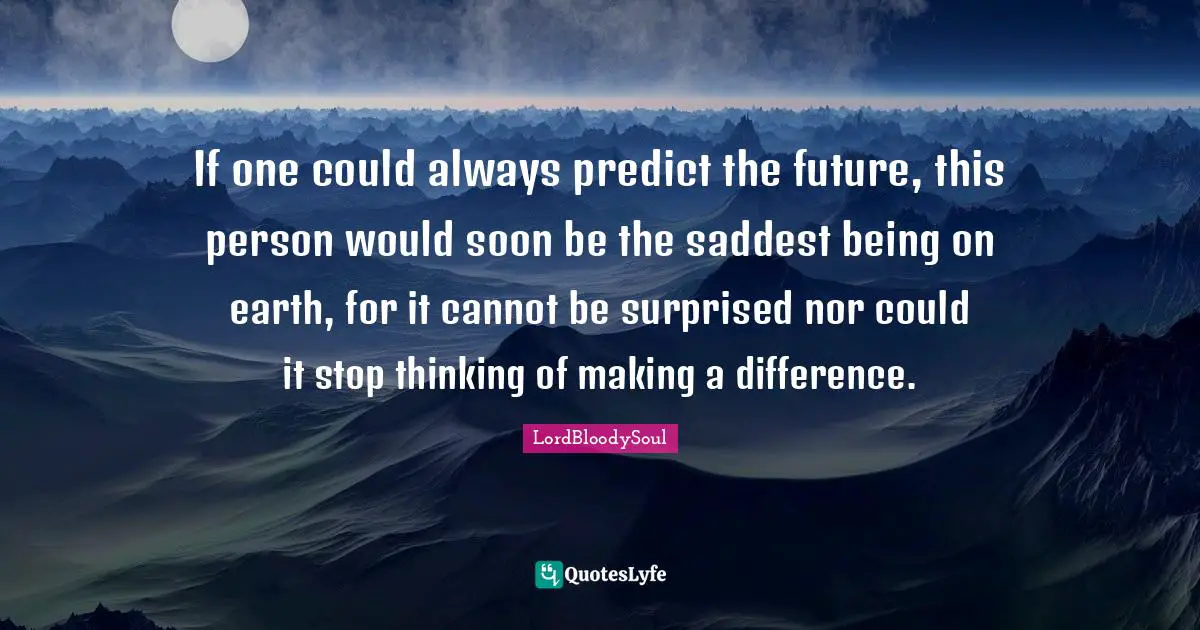 If one could always predict the future, this person would soon be the saddest being on earth, for it cannot be surprised nor could it stop thinking of making a difference.