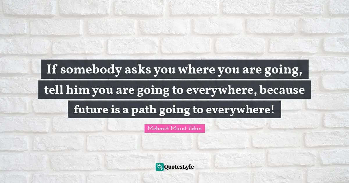 If somebody asks you where you are going, tell him you are going to everywhere, because future is a path going to everywhere!