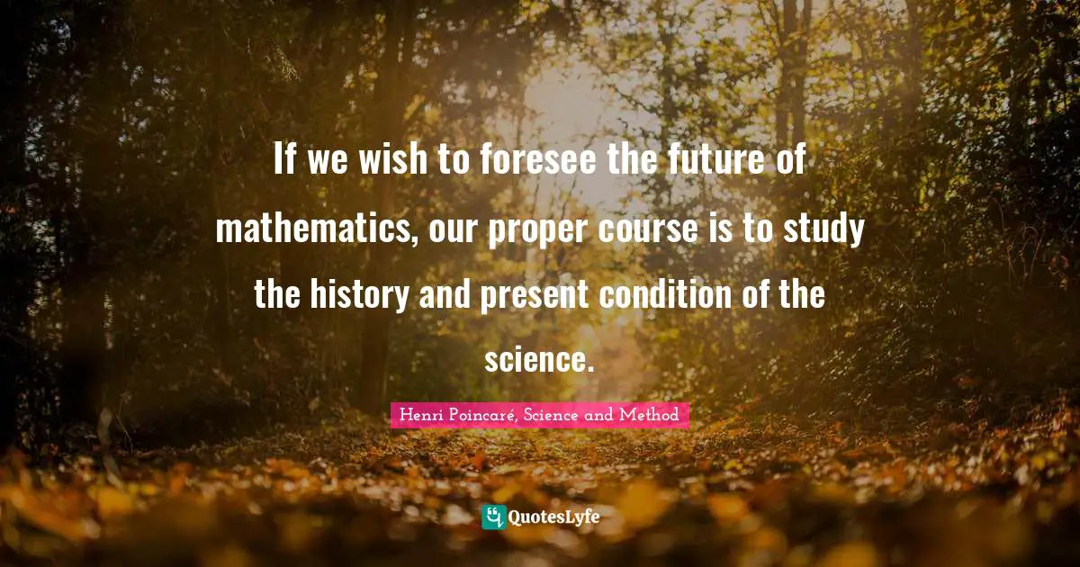 If we wish to foresee the future of mathematics, our proper course is to study the history and present condition of the science.