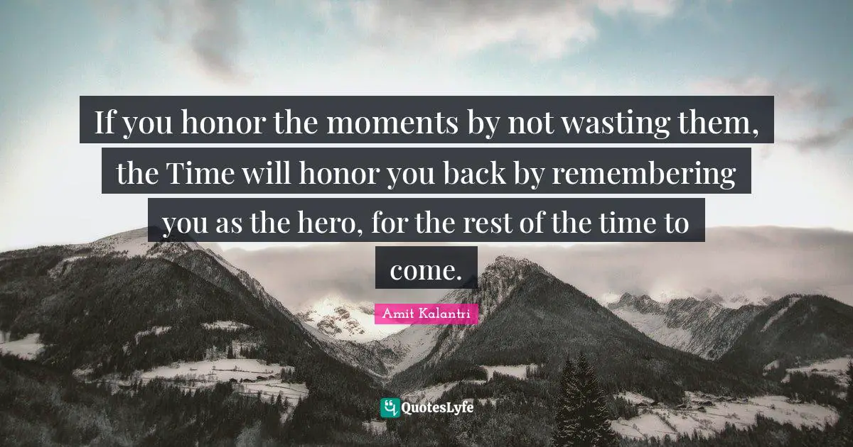 If you honor the moments by not wasting them, the Time will honor you back by remembering you as the hero, for the rest of the time to come.
