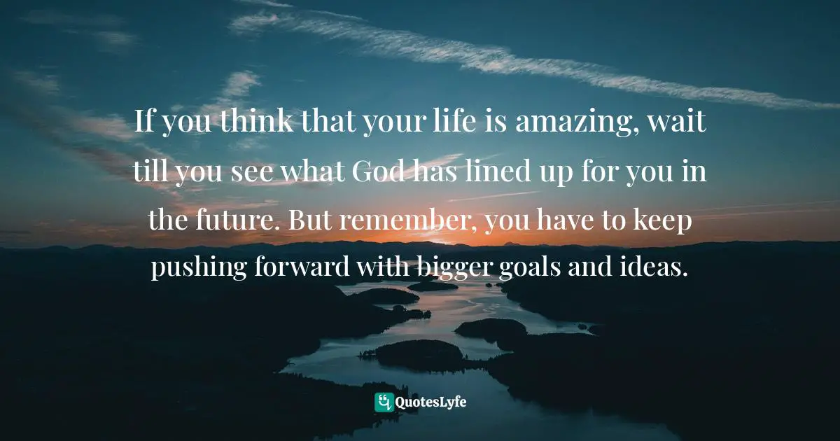 Keep Pushing Quotes: "If you think that your life is amazing, wait till you see what God has lined up for you in the future. But remember, you have to keep pushing forward with bigger goals and ideas."