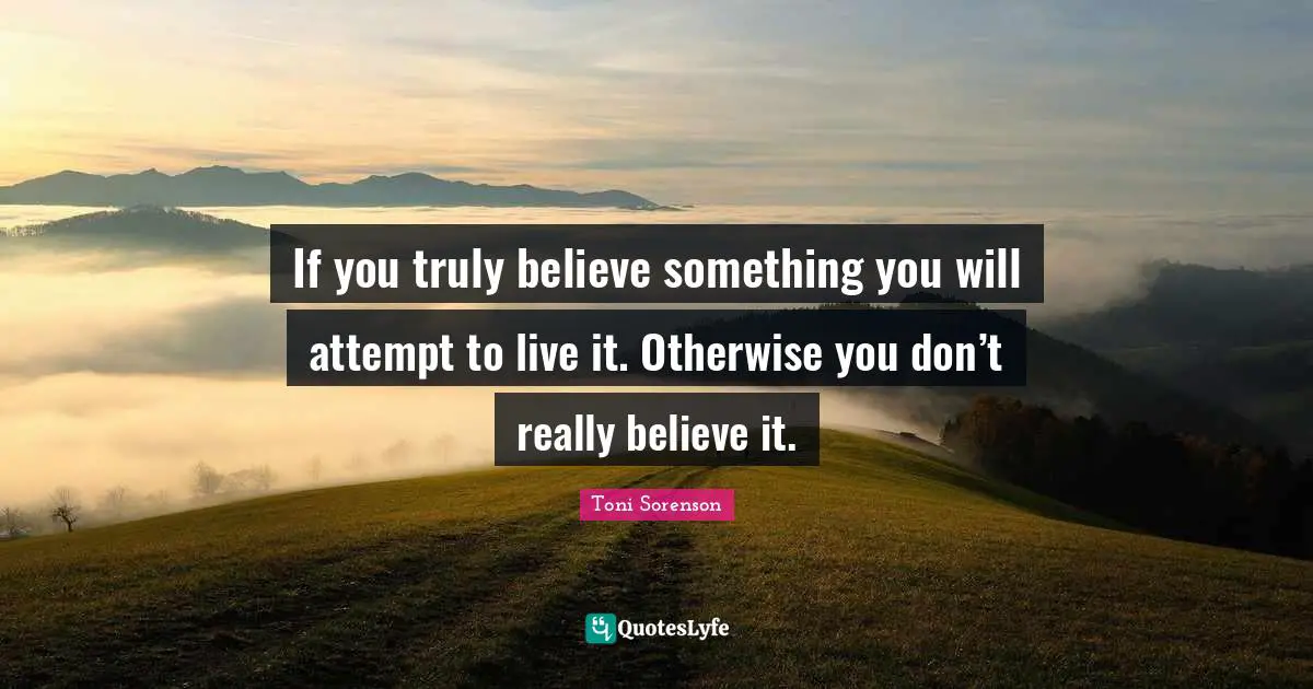 If you truly believe something you will attempt to live it. Otherwise you don’t really believe it.