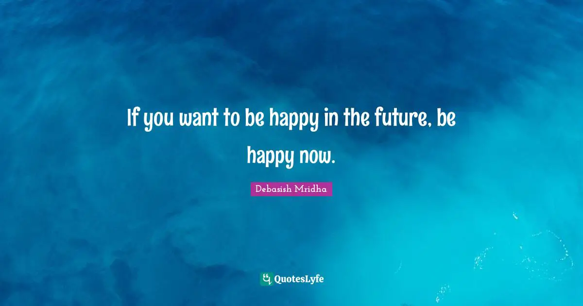 If you want to be happy in the future, be happy now.