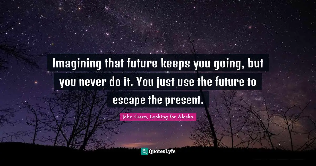 Imagining that future keeps you going, but you never do it. You just use the future to escape the present.