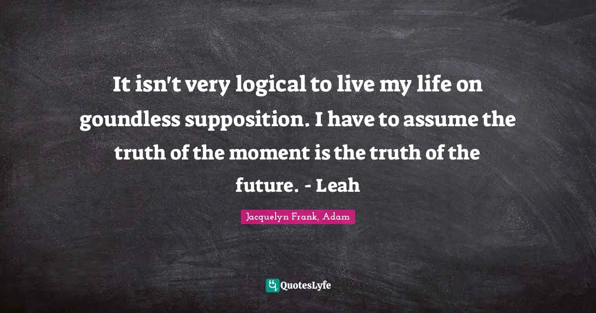 Jacquelyn Frank, Adam Quotes: It isn't very logical to live my life on goundless supposition. I have to assume the truth of the moment is the truth of the future. - Leah