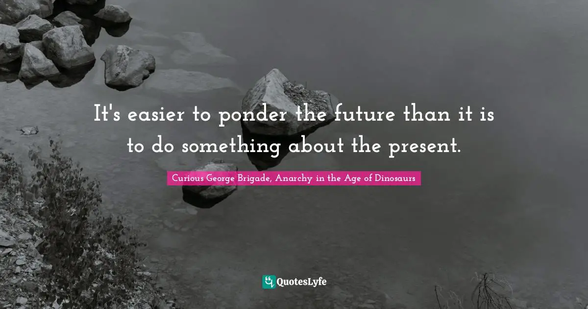 It's easier to ponder the future than it is to do something about the present.