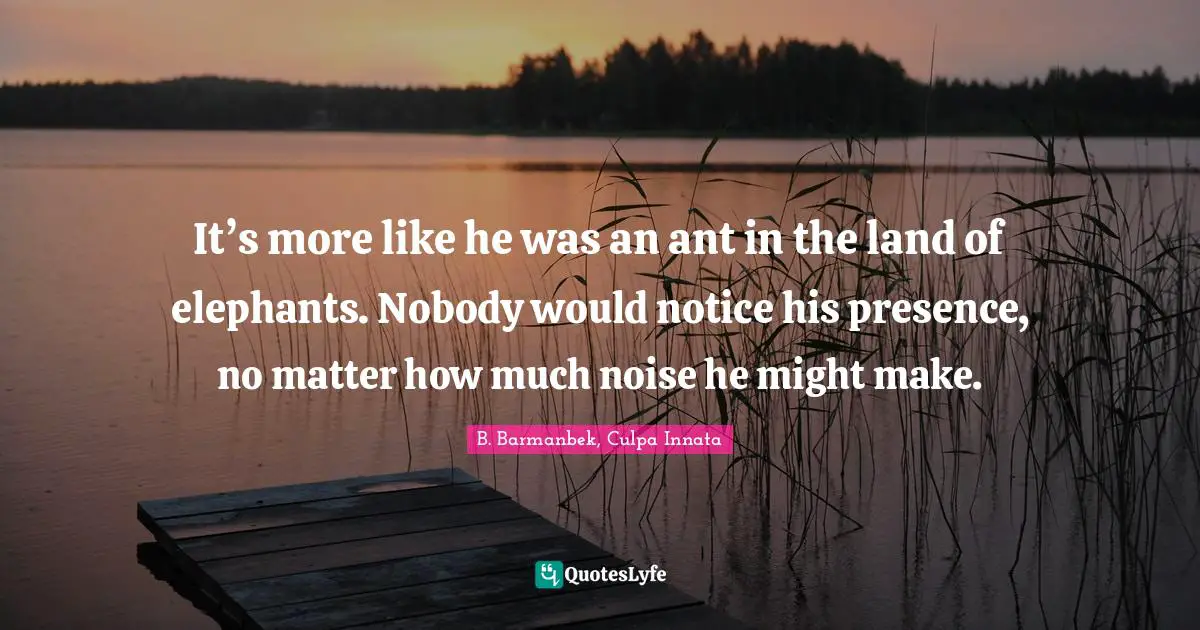 It’s more like he was an ant in the land of elephants. Nobody would notice his presence, no matter how much noise he might make.