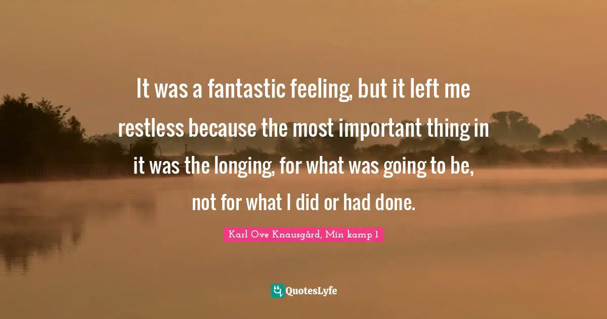 It was a fantastic feeling, but it left me restless because the most important thing in it was the longing, for what was going to be, not for what I did or had done.