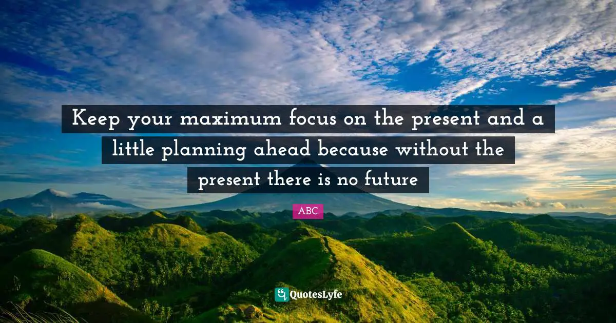Keep your maximum focus on the present and a little planning ahead because without the present there is no future