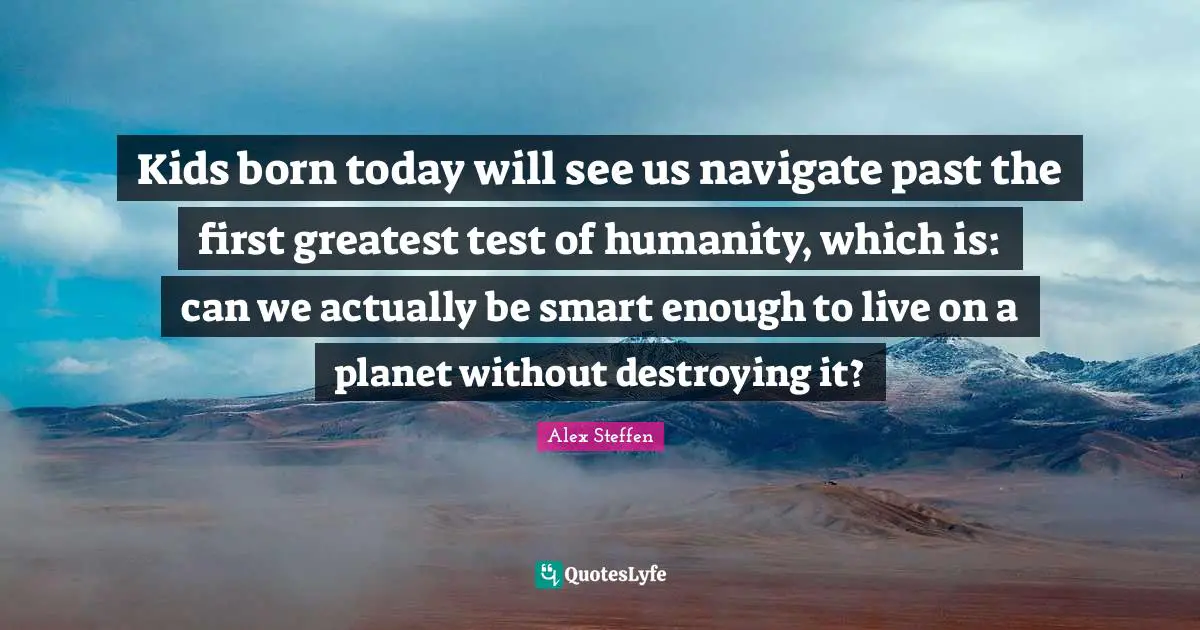 Kids born today will see us navigate past the first greatest test of humanity, which is: can we actually be smart enough to live on a planet without destroying it?