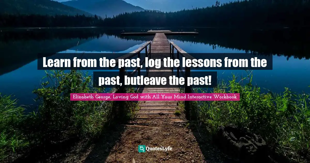 Learn from the past, log the lessons from the past, butleave the past!
