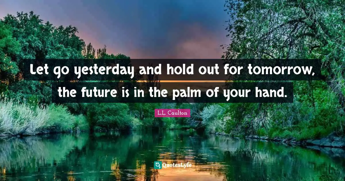 Let go yesterday and hold out for tomorrow, the future is in the palm of your hand.