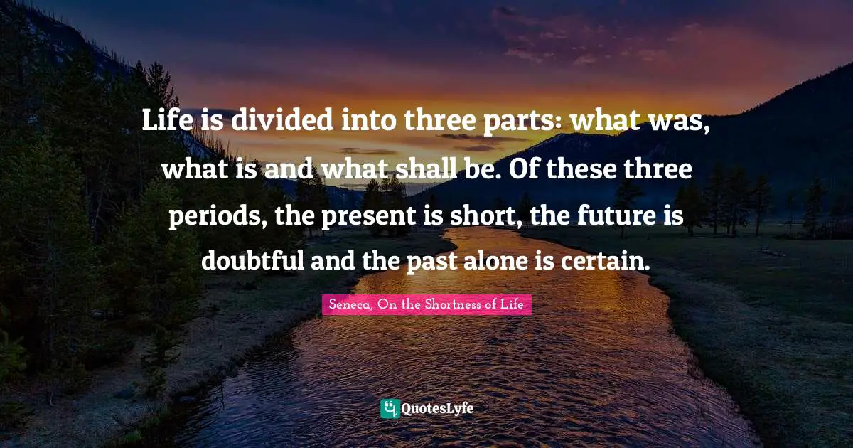 Life is divided into three parts: what was, what is and what shall be. Of these three periods, the present is short, the future is doubtful and the past alone is certain.