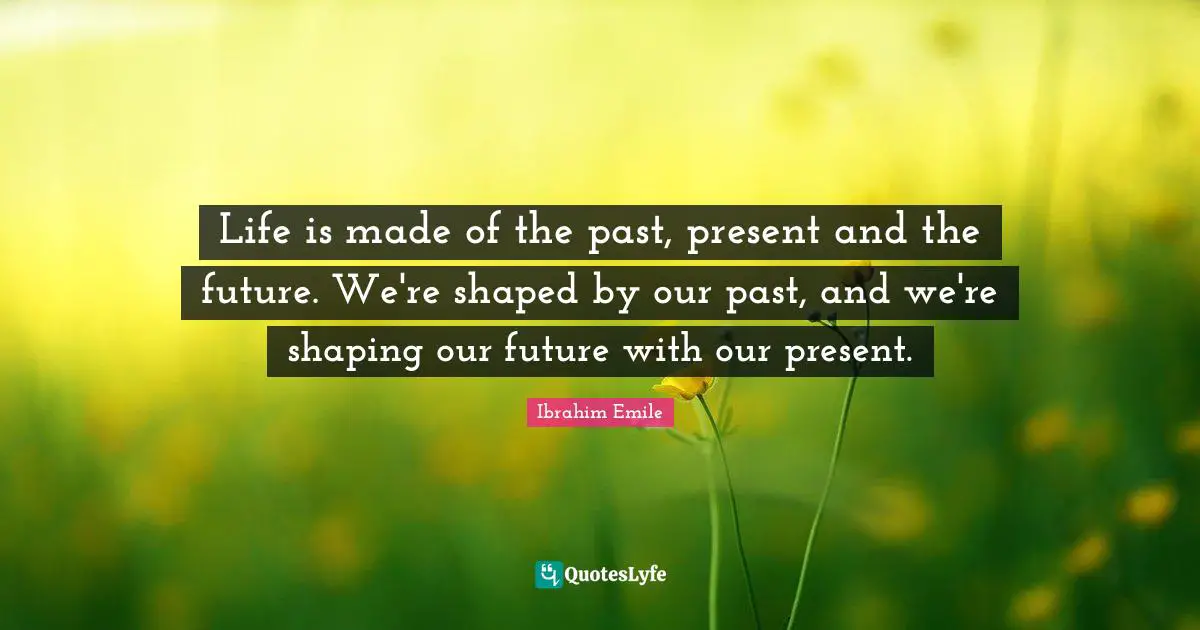 Life is made of the past, present and the future. We're shaped by our past, and we're shaping our future with our present.