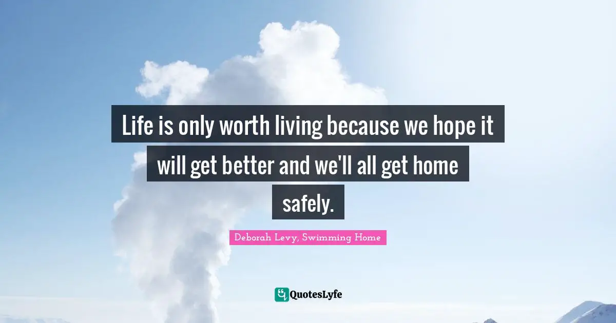 Life is only worth living because we hope it will get better and we'll all get home safely.