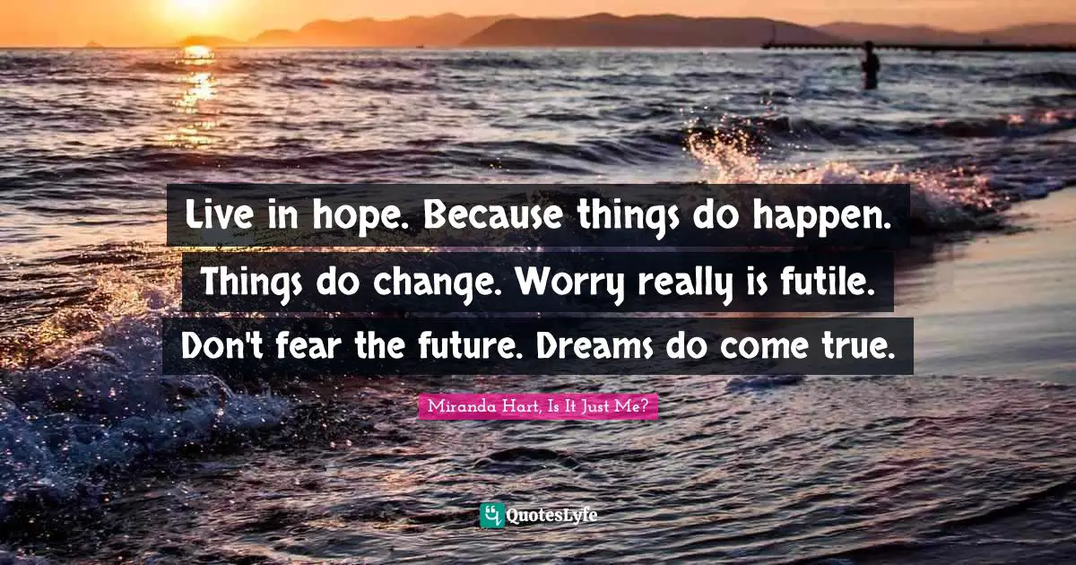 Live in hope. Because things do happen. Things do change. Worry really is futile. Don't fear the future. Dreams do come true.