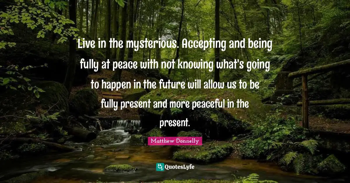 Live in the mysterious. Accepting and being fully at peace with not knowing what's going to happen in the future will allow us to be fully present and more peaceful in the present.