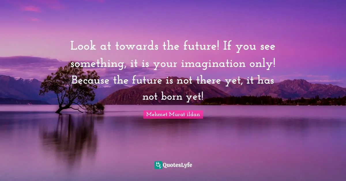Look at towards the future! If you see something, it is your imagination only! Because the future is not there yet, it has not born yet!