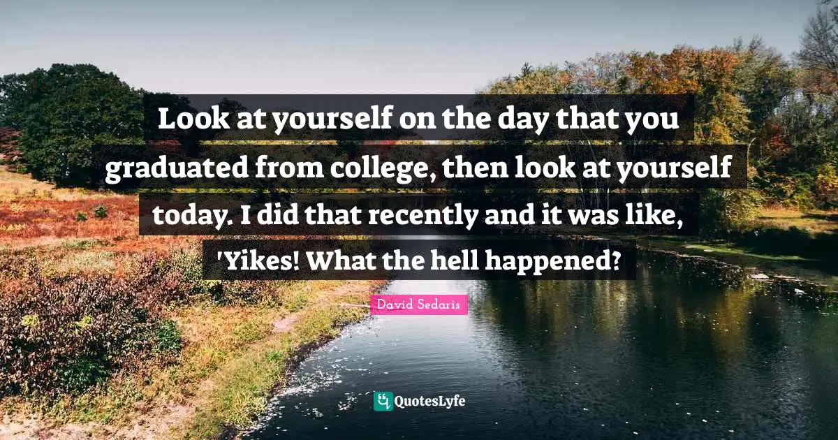 Look at yourself on the day that you graduated from college, then look at yourself today. I did that recently and it was like, 'Yikes! What the hell happened?