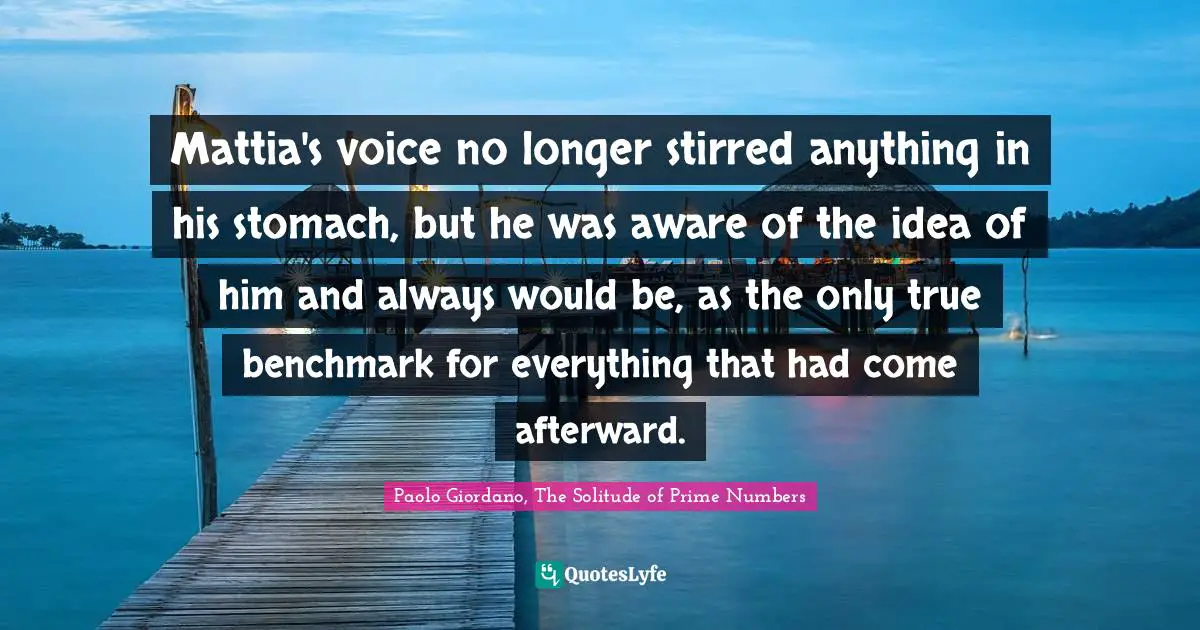 Paolo Giordano, The Solitude of Prime Numbers Quotes: Mattia's voice no longer stirred anything in his stomach, but he was aware of the idea of him and always would be, as the only true benchmark for everything that had come afterward.