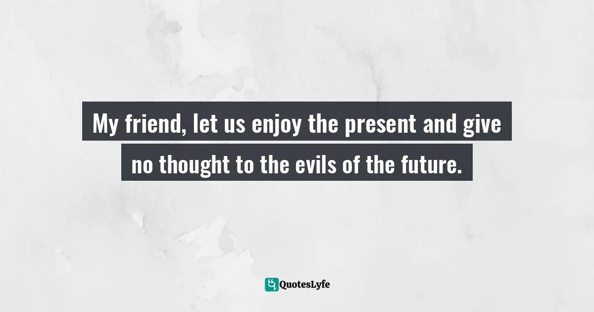 My friend, let us enjoy the present and give no thought to the evils of the future.