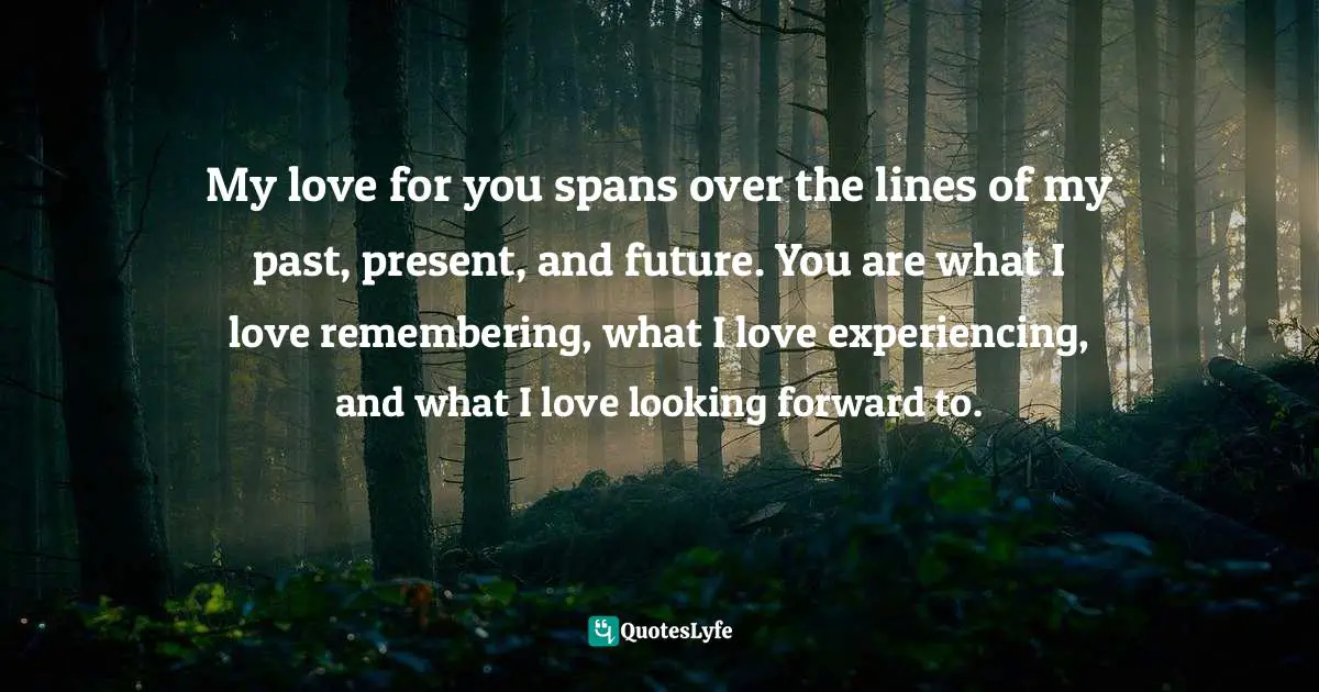 My love for you spans over the lines of my past, present, and future. You are what I love remembering, what I love experiencing, and what I love looking forward to.