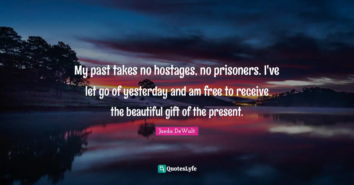 My past takes no hostages, no prisoners. I've let go of yesterday and am free to receive the beautiful gift of the present.