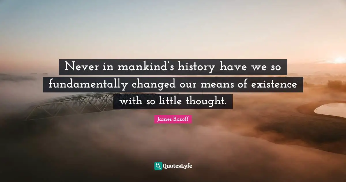 Never in mankind’s history have we so fundamentally changed our means of existence with so little thought.