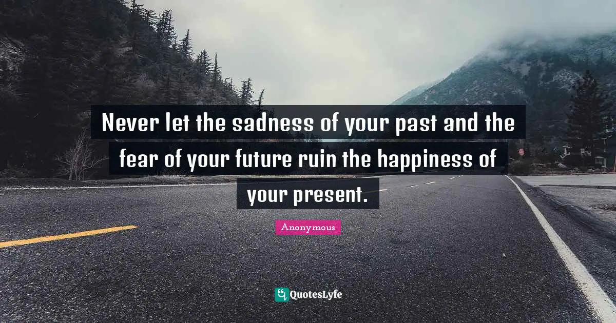 Never let the sadness of your past and the fear of your future ruin the happiness of your present.