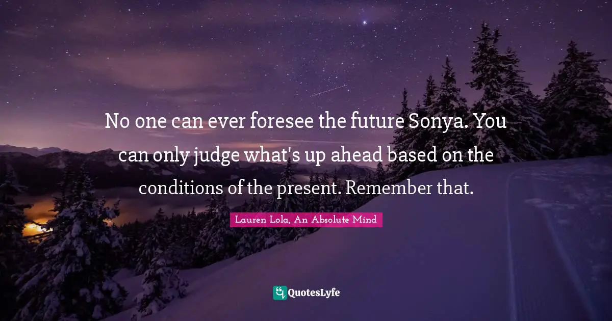 No one can ever foresee the future Sonya. You can only judge what's up ahead based on the conditions of the present. Remember that.