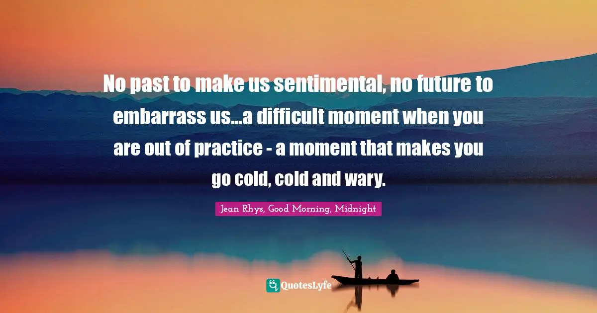 No past to make us sentimental, no future to embarrass us...a difficult moment when you are out of practice - a moment that makes you go cold, cold and wary.