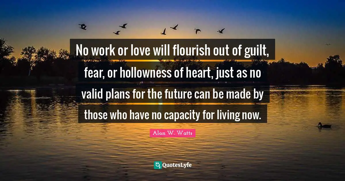Alan W. Watts Quotes: "No work or love will flourish out of guilt, fear, or hollowness of heart, just as no valid plans for the future can be made by those who have no capacity for living now."