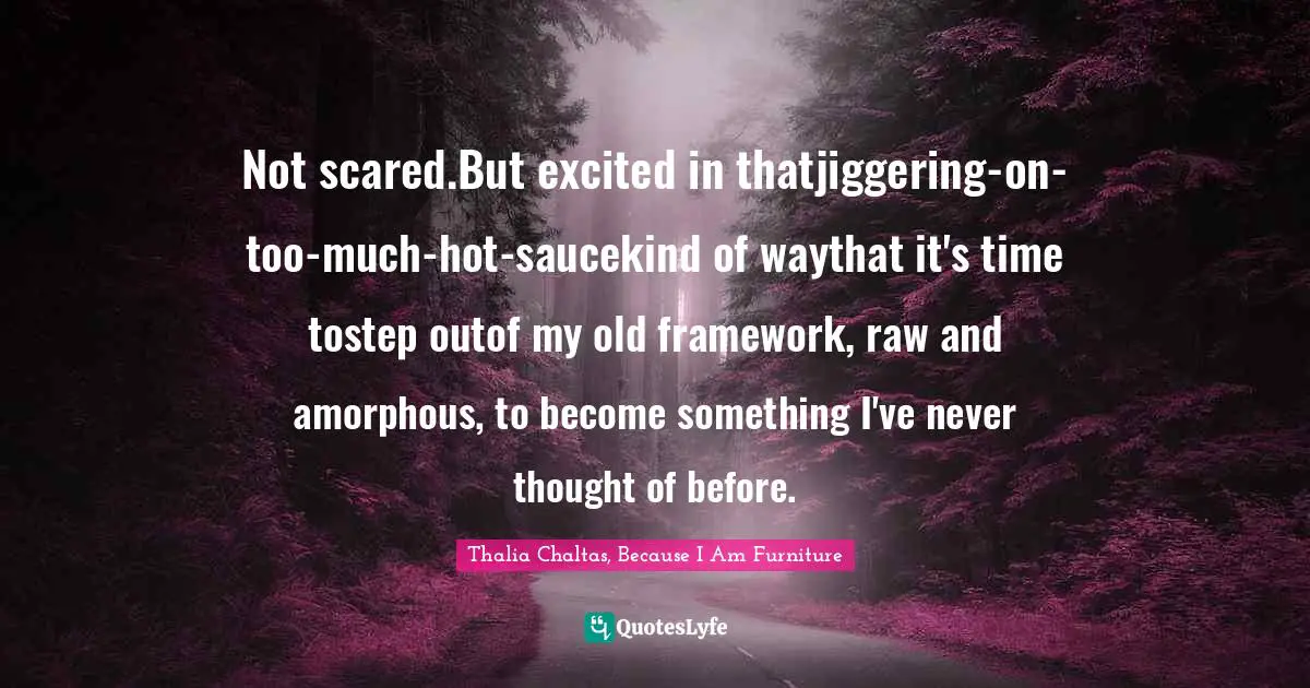 Not scared.But excited in thatjiggering-on-too-much-hot-saucekind of waythat it's time tostep outof my old framework, raw and amorphous, to become something I've never thought of before.