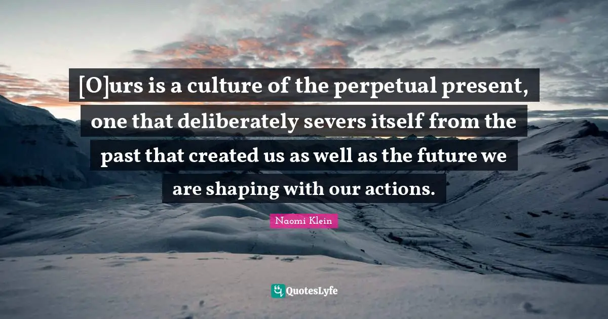 [O]urs is a culture of the perpetual present, one that deliberately severs itself from the past that created us as well as the future we are shaping with our actions.