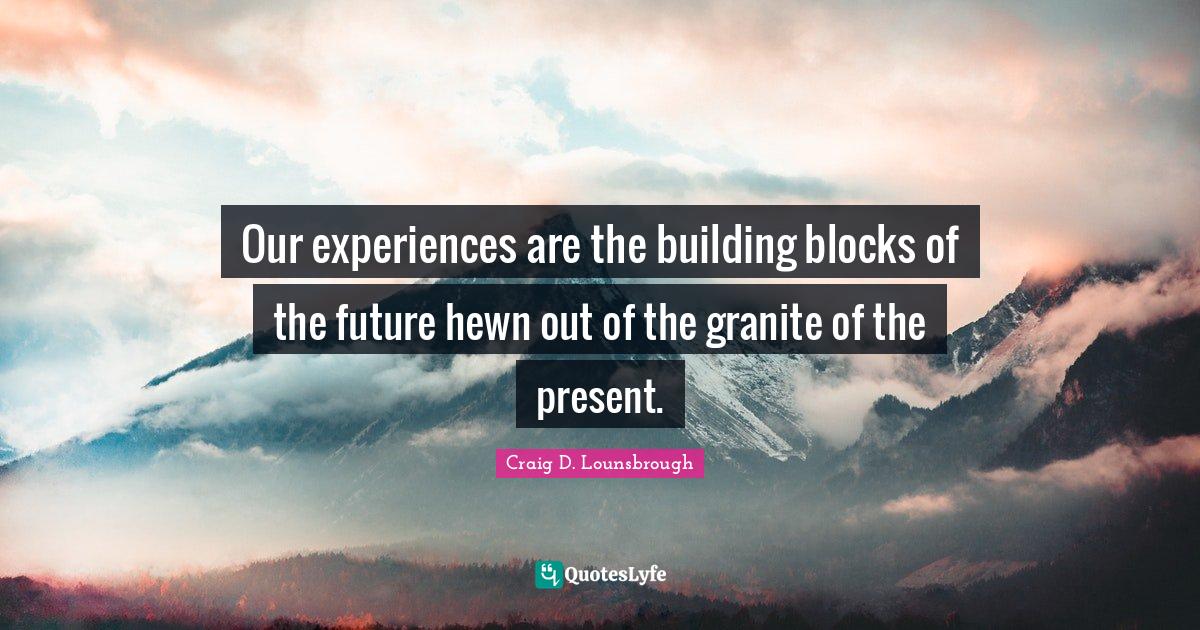 Our experiences are the building blocks of the future hewn out of the