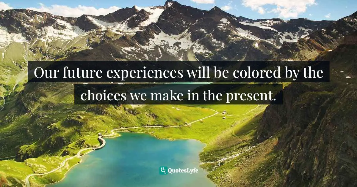 Our future experiences will be colored by the choices we make in the present.