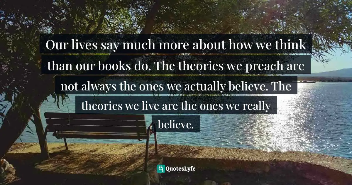 Our lives say much more about how we think than our books do. The theories we preach are not always the ones we actually believe. The theories we live are the ones we really believe.