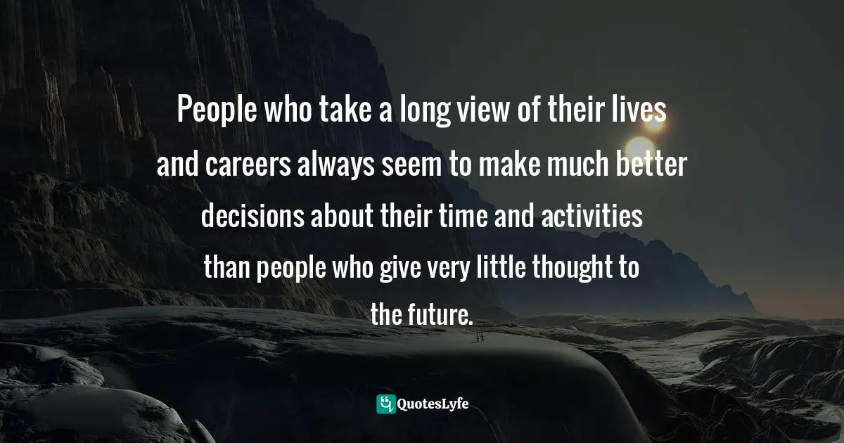 People who take a long view of their lives and careers always seem to make much better decisions about their time and activities than people who give very little thought to the future.