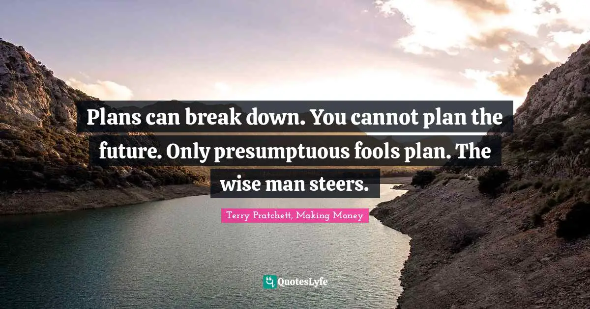 Plans can break down. You cannot plan the future. Only presumptuous fools plan. The wise man steers.