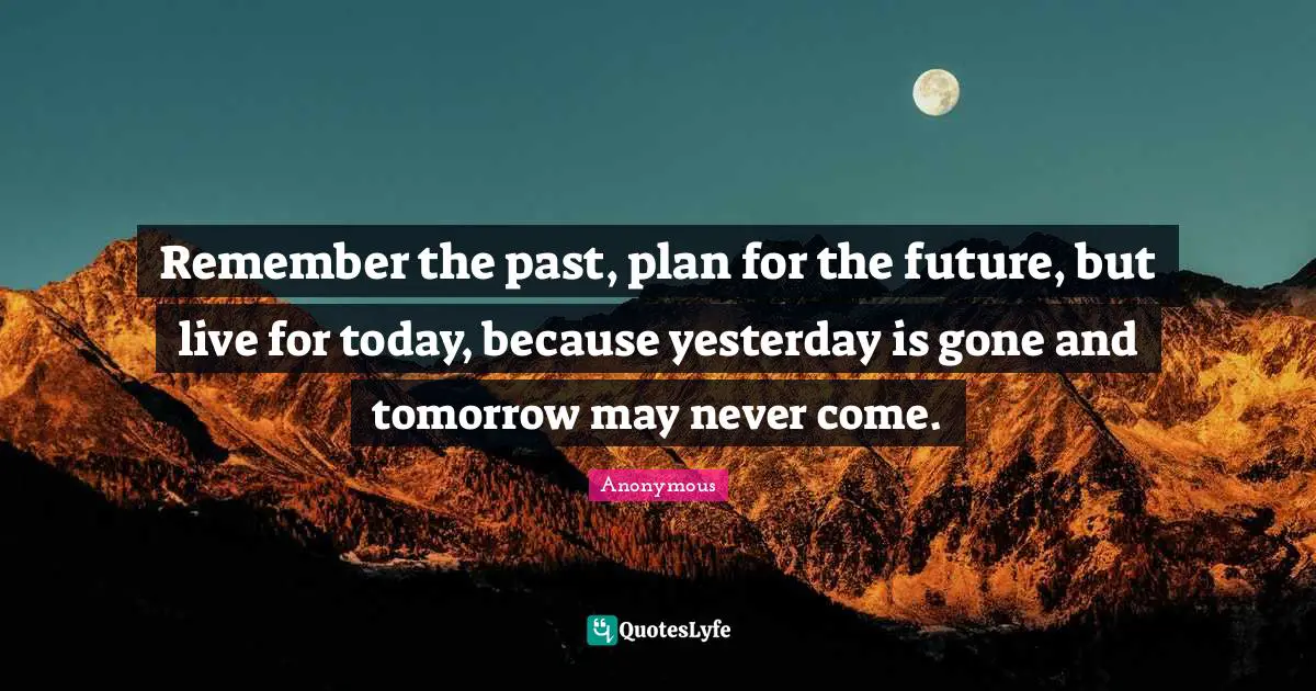 Remember the past, plan for the future, but live for today, because yesterday is gone and tomorrow may never come.
