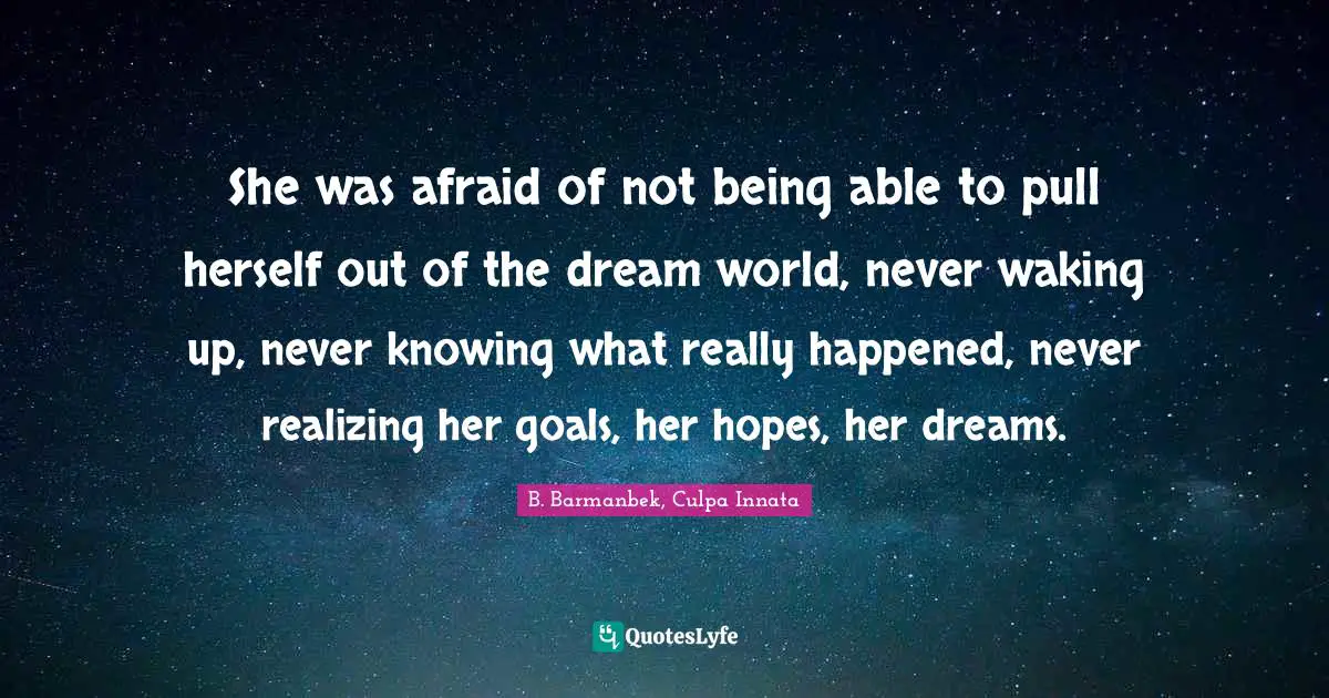 She was afraid of not being able to pull herself out of the dream world, never waking up, never knowing what really happened, never realizing her goals, her hopes, her dreams.