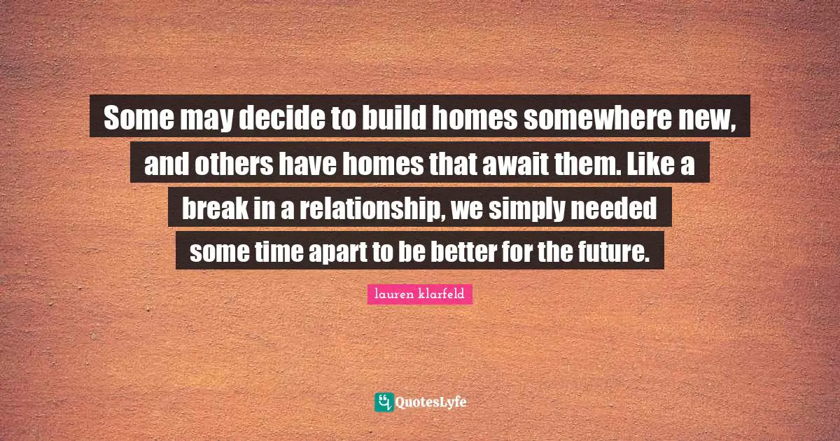 Some may decide to build homes somewhere new, and others have homes that await them. Like a break in a relationship, we simply needed some time apart to be better for the future.