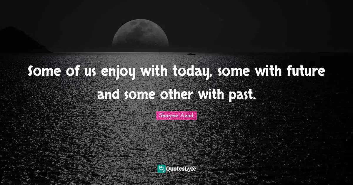 Some of us enjoy with today, some with future and some other with past.
