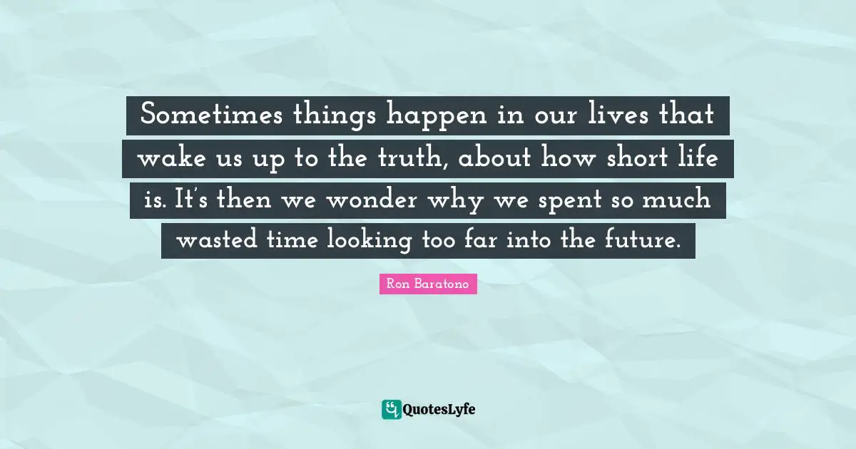 Sometimes things happen in our lives that wake us up to the truth, about how short life is. It’s then we wonder why we spent so much wasted time looking too far into the future.