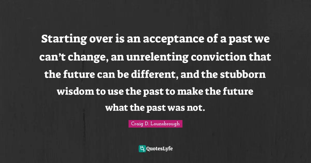 Grief And Loss Quotes: "Starting over is an acceptance of a past we can’t change, an unrelenting conviction that the future can be different, and the stubborn wisdom to use the past to make the future what the past was not."