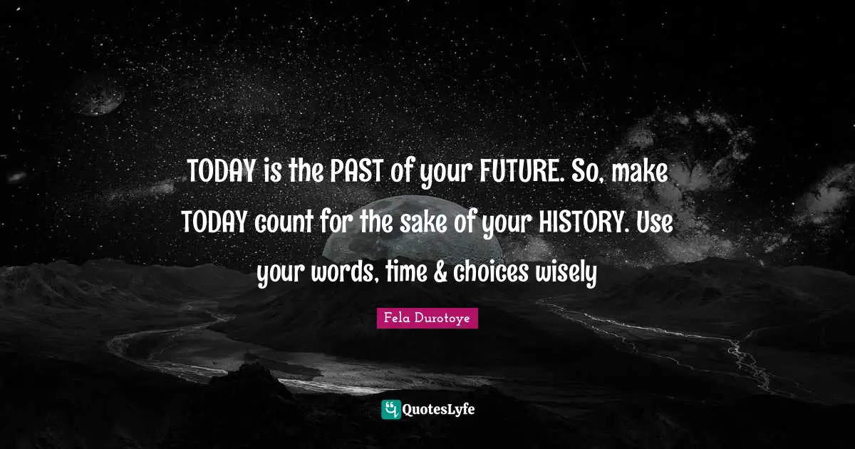 TODAY is the PAST of your FUTURE. So, make TODAY count for the sake of your HISTORY. Use your words, time & choices wisely