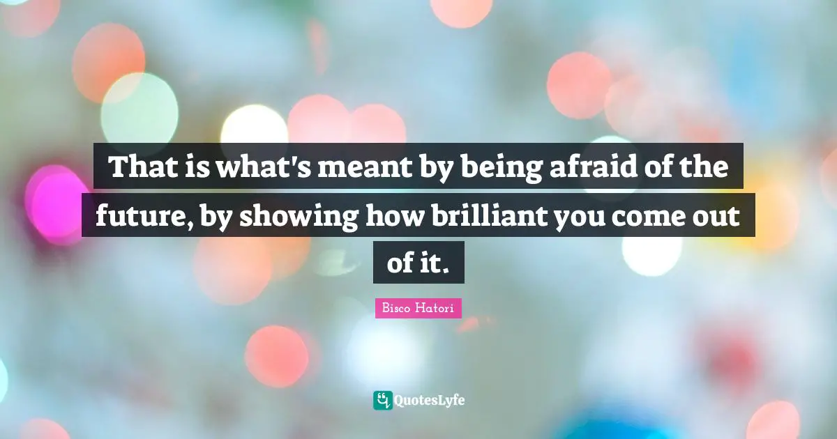 That is what's meant by being afraid of the future, by showing how brilliant you come out of it.
