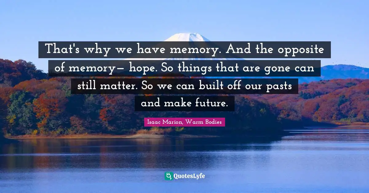 That's why we have memory. And the opposite of memory— hope. So things that are gone can still matter. So we can built off our pasts and make future.