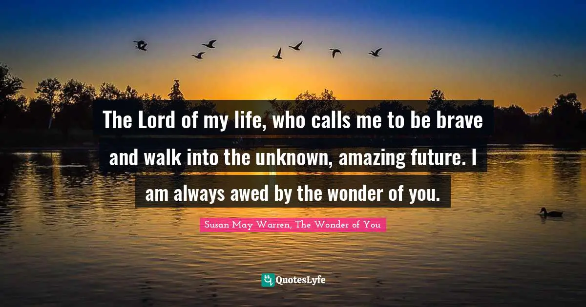 The Lord of my life, who calls me to be brave and walk into the unknown, amazing future. I am always awed by the wonder of you.